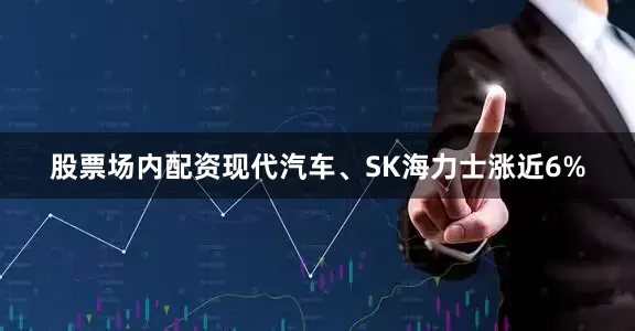 股票场内配资现代汽车、SK海力士涨近6%