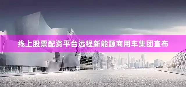 线上股票配资平台远程新能源商用车集团宣布