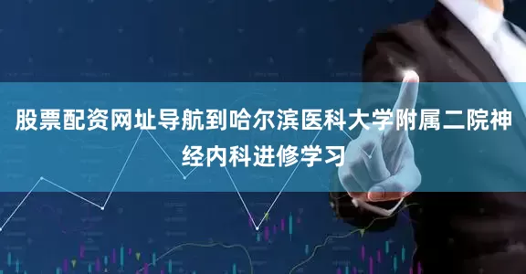 股票配资网址导航到哈尔滨医科大学附属二院神经内科进修学习
