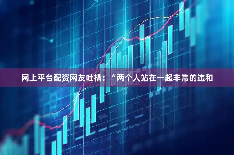 网上平台配资网友吐槽：“两个人站在一起非常的违和