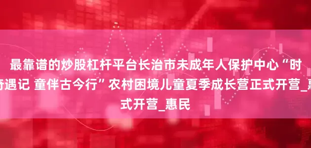 最靠谱的炒股杠杆平台长治市未成年人保护中心“时光奇遇记 童伴古今行”农村困境儿童夏季成长营正式开营_惠民