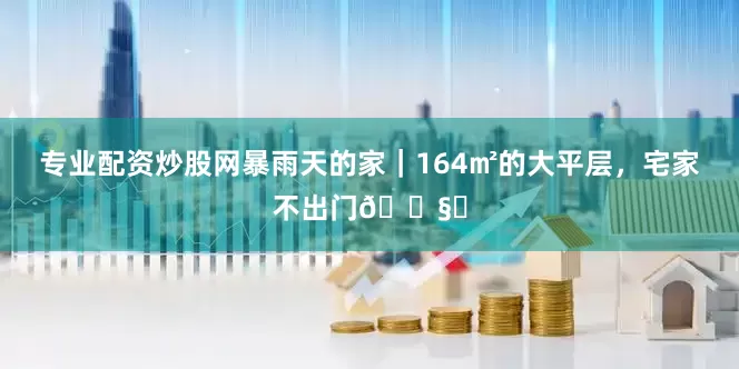 专业配资炒股网暴雨天的家｜164㎡的大平层，宅家不出门🌧️