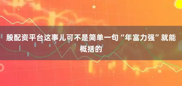 股配资平台这事儿可不是简单一句“年富力强”就能概括的