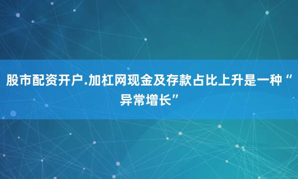 股市配资开户.加杠网现金及存款占比上升是一种“异常增长”