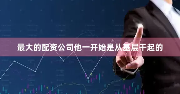 最大的配资公司他一开始是从基层干起的