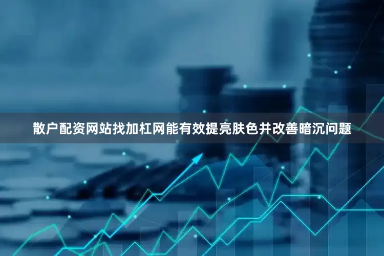 散户配资网站找加杠网能有效提亮肤色并改善暗沉问题